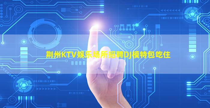 荆州KTV娱乐场所招聘DJ模特包吃住